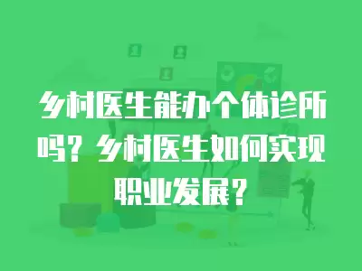 鄉(xiāng)村醫(yī)生能辦個體診所嗎？鄉(xiāng)村醫(yī)生如何實現(xiàn)職業(yè)發(fā)展？