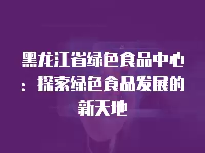 黑龍江省綠色食品中心：探索綠色食品發展的新天地