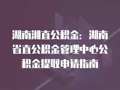 湖南湘直公積金：湖南省直公積金管理中心公積金提取申請指南