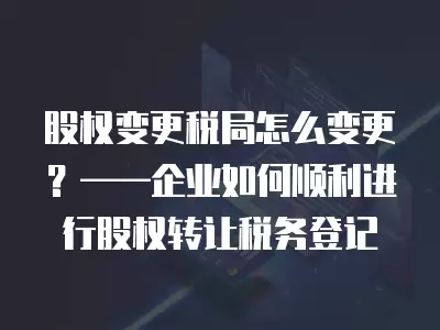 股權變更稅局怎么變更？——企業如何順利進行股權轉讓稅務登記