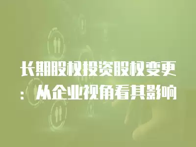 長期股權投資股權變更：從企業視角看其影響