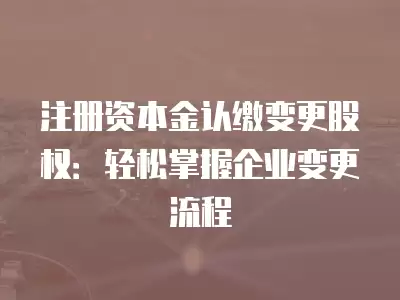 注冊資本金認繳變更股權：輕松掌握企業變更流程