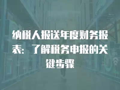 納稅人報送年度財務報表：了解稅務申報的關鍵步驟