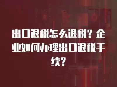 出口退稅怎么退稅？企業(yè)如何辦理出口退稅手續(xù)？