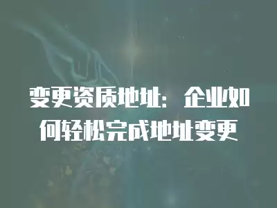 變更資質地址：企業如何輕松完成地址變更