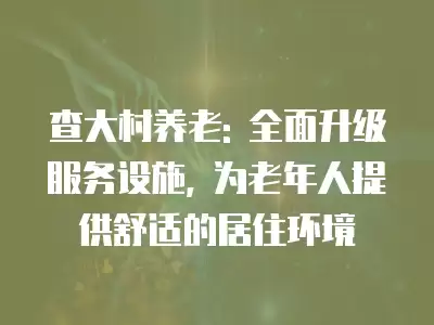 查大村養老: 全面升級服務設施, 為老年人提供舒適的居住環境