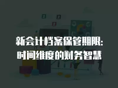 新會計檔案保管期限：時間維度的財務智慧