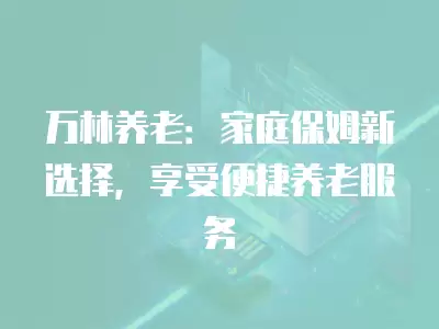 萬林養老：家庭保姆新選擇，享受便捷養老服務