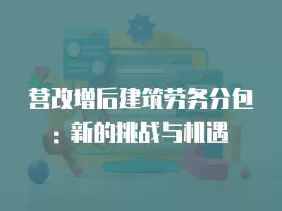 營改增后建筑勞務分包: 新的挑戰與機遇