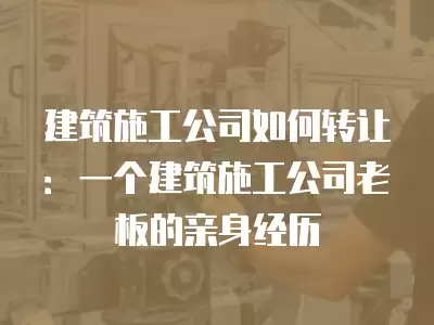 建筑施工公司如何轉讓：一個建筑施工公司老板的親身經歷