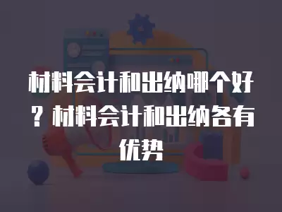 材料會計和出納哪個好？材料會計和出納各有優勢