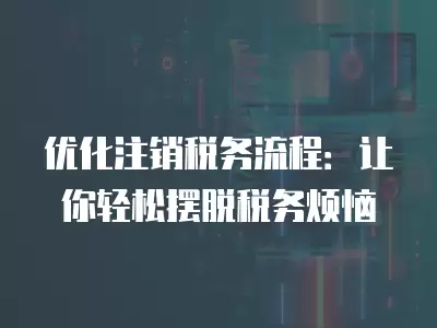 優化注銷稅務流程：讓你輕松擺脫稅務煩惱