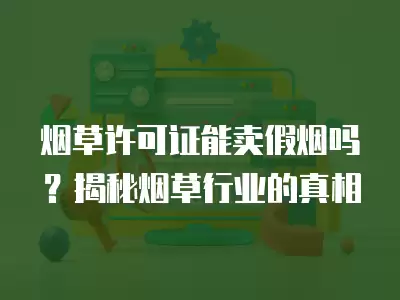 煙草許可證能賣假煙嗎？揭秘煙草行業的真相