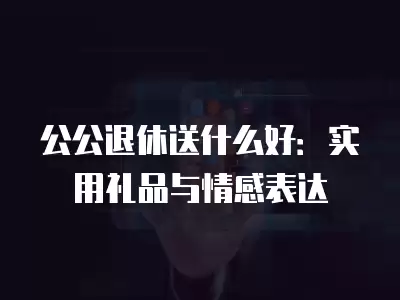 公公退休送什么好：實用禮品與情感表達