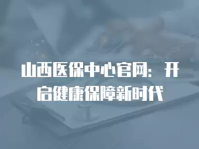 山西醫保中心官網：開啟健康保障新時代