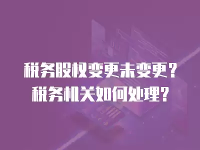 稅務股權變更未變更？稅務機關如何處理？