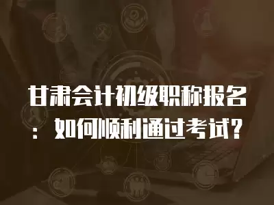 甘肅會計初級職稱報名：如何順利通過考試？