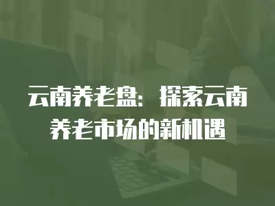 云南養老盤：探索云南養老市場的新機遇