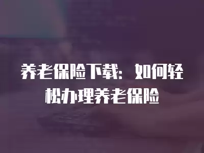 養(yǎng)老保險下載：如何輕松辦理養(yǎng)老保險