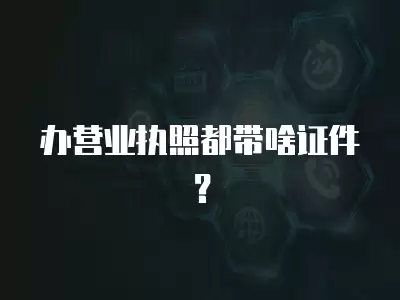 辦營業執照都帶啥證件？