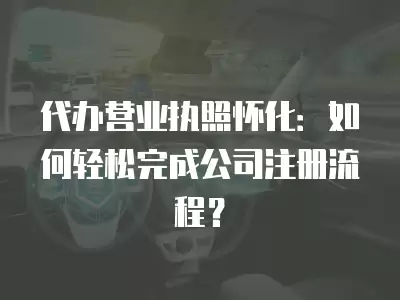 代辦營業執照懷化：如何輕松完成公司注冊流程？