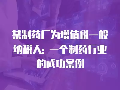 某制藥廠為增值稅一般納稅人: 一個制藥行業的成功案例