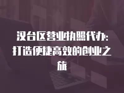 漢臺區營業執照代辦：打造便捷高效的創業之旅