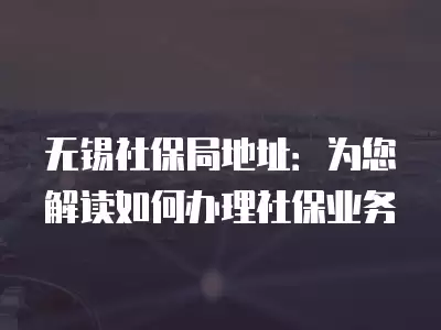 無錫社保局地址：為您解讀如何辦理社保業(yè)務(wù)