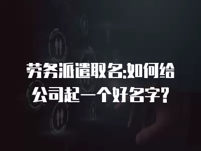 勞務派遣取名:如何給公司起一個好名字?