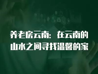 養(yǎng)老房云南：在云南的山水之間尋找溫馨的家