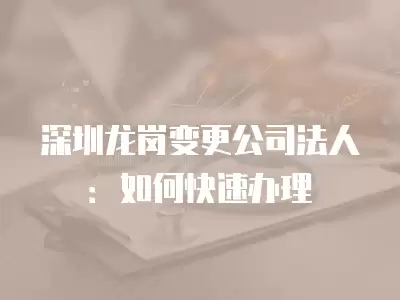 深圳龍崗變更公司法人：如何快速辦理