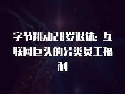 字節跳動28歲退休: 互聯網巨頭的另類員工福利