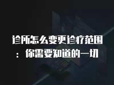 診所怎么變更診療范圍：你需要知道的一切