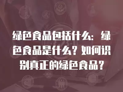 綠色食品包括什么：綠色食品是什么？如何識別真正的綠色食品？