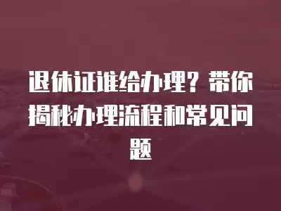 退休證誰給辦理？帶你揭秘辦理流程和常見問題