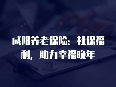 咸陽養老保險：社保福利，助力幸福晚年