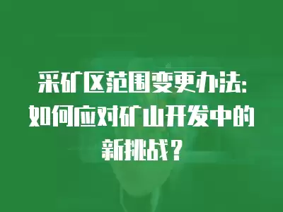 采礦區范圍變更辦法：如何應對礦山開發中的新挑戰？