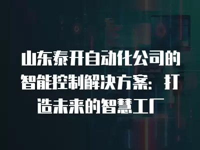 山東泰開自動化公司的智能控制解決方案：打造未來的智慧工廠