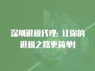 深圳退稅代理: 讓你的退稅之路更簡單!