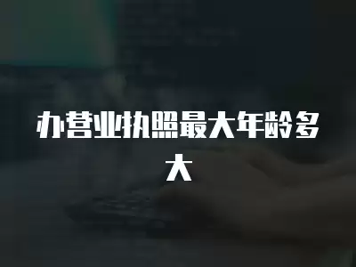 辦營業執照最大年齡多大