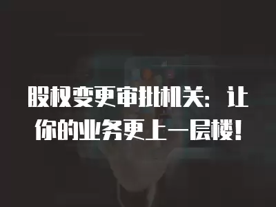 股權變更審批機關：讓你的業務更上一層樓！