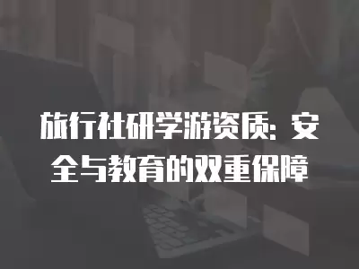 旅行社研學游資質: 安全與教育的雙重保障