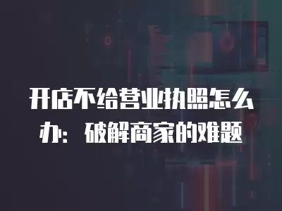 開店不給營業(yè)執(zhí)照怎么辦：破解商家的難題