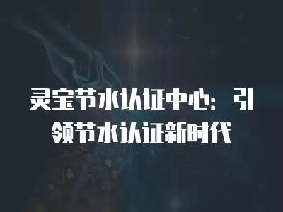 靈寶節(jié)水認(rèn)證中心：引領(lǐng)節(jié)水認(rèn)證新時(shí)代