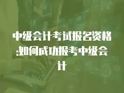 中級會計考試報名資格:如何成功報考中級會計