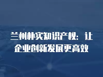 蘭州樸實知識產權：讓企業創新發展更高效