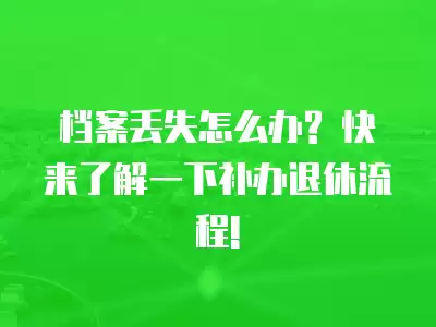 檔案丟失怎么辦? 快來了解一下補辦退休流程!