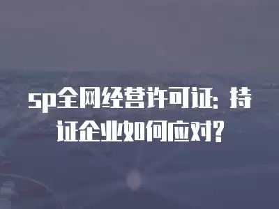 sp全網經營許可證: 持證企業如何應對?