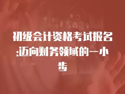 初級會計資格考試報名:邁向財務領域的一小步