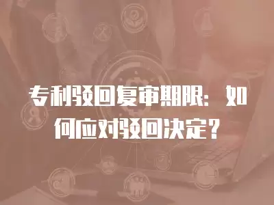 專利駁回復(fù)審期限：如何應(yīng)對駁回決定？